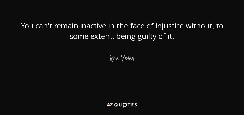 You can't remain inactive in the face of injustice without, to some extent, being guilty of it. - Rae Foley