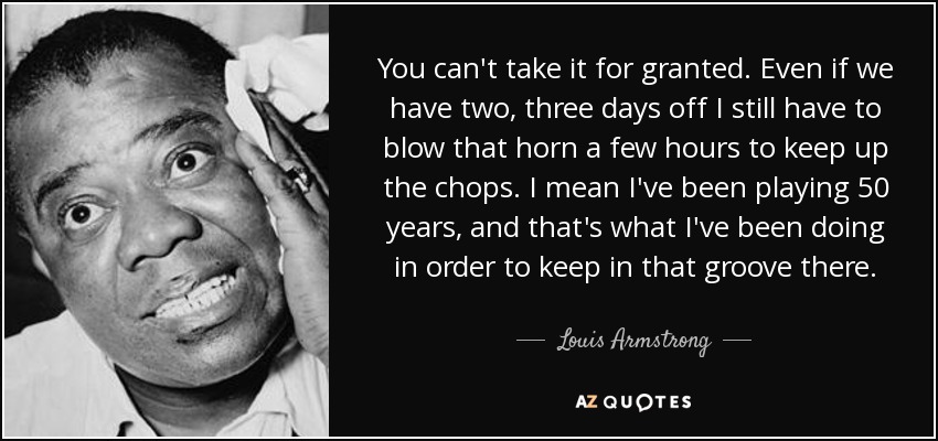 You can't take it for granted. Even if we have two, three days off I still have to blow that horn a few hours to keep up the chops. I mean I've been playing 50 years, and that's what I've been doing in order to keep in that groove there. - Louis Armstrong