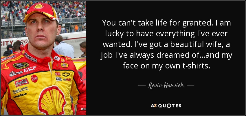 You can't take life for granted. I am lucky to have everything I've ever wanted. I've got a beautiful wife, a job I've always dreamed of...and my face on my own t-shirts. - Kevin Harvick