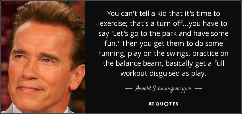 You can't tell a kid that it's time to exercise; that's a turn-off...you have to say 'Let's go to the park and have some fun.' Then you get them to do some running, play on the swings, practice on the balance beam, basically get a full workout disguised as play. - Arnold Schwarzenegger