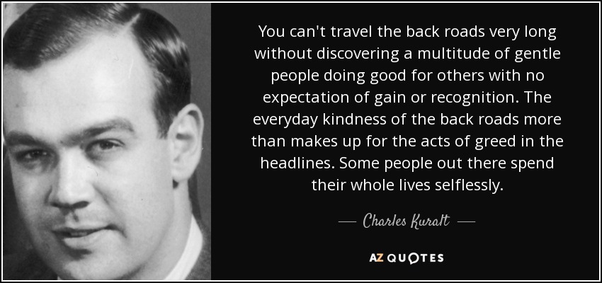 You can't travel the back roads very long without discovering a multitude of gentle people doing good for others with no expectation of gain or recognition. The everyday kindness of the back roads more than makes up for the acts of greed in the headlines. Some people out there spend their whole lives selflessly. - Charles Kuralt