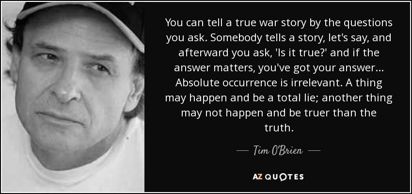 You can tell a true war story by the questions you ask. Somebody tells a story, let's say, and afterward you ask, 'Is it true?' and if the answer matters, you've got your answer . . . Absolute occurrence is irrelevant. A thing may happen and be a total lie; another thing may not happen and be truer than the truth. - Tim O'Brien