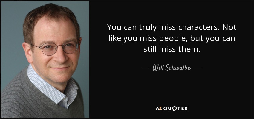 You can truly miss characters. Not like you miss people, but you can still miss them. - Will Schwalbe