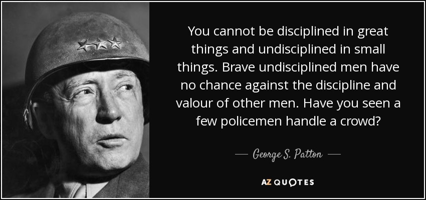 You cannot be disciplined in great things and undisciplined in small things. Brave undisciplined men have no chance against the discipline and valour of other men. Have you seen a few policemen handle a crowd? - George S. Patton