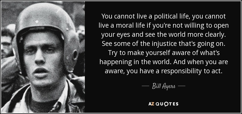 You cannot live a political life, you cannot live a moral life if you're not willing to open your eyes and see the world more clearly. See some of the injustice that's going on. Try to make yourself aware of what's happening in the world. And when you are aware, you have a responsibility to act. - Bill Ayers