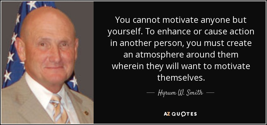 You cannot motivate anyone but yourself. To enhance or cause action in another person, you must create an atmosphere around them wherein they will want to motivate themselves. - Hyrum W. Smith