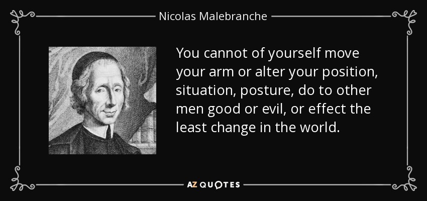 You cannot of yourself move your arm or alter your position, situation, posture, do to other men good or evil, or effect the least change in the world. - Nicolas Malebranche