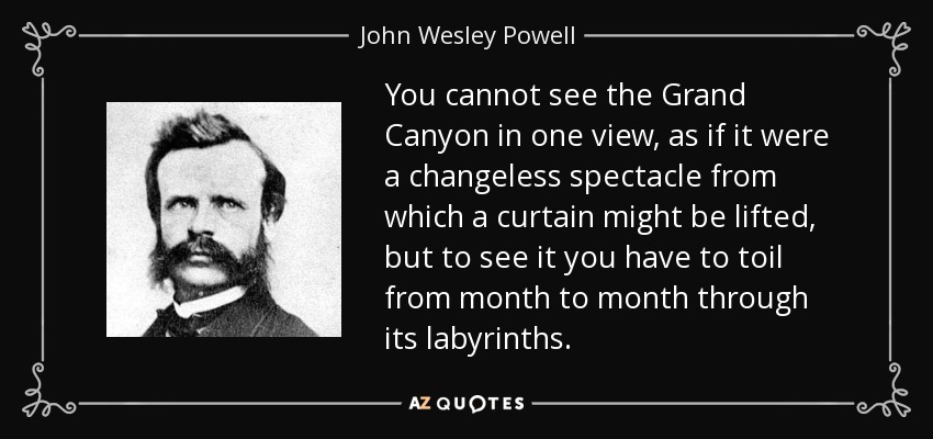 You cannot see the Grand Canyon in one view, as if it were a changeless spectacle from which a curtain might be lifted, but to see it you have to toil from month to month through its labyrinths. - John Wesley Powell