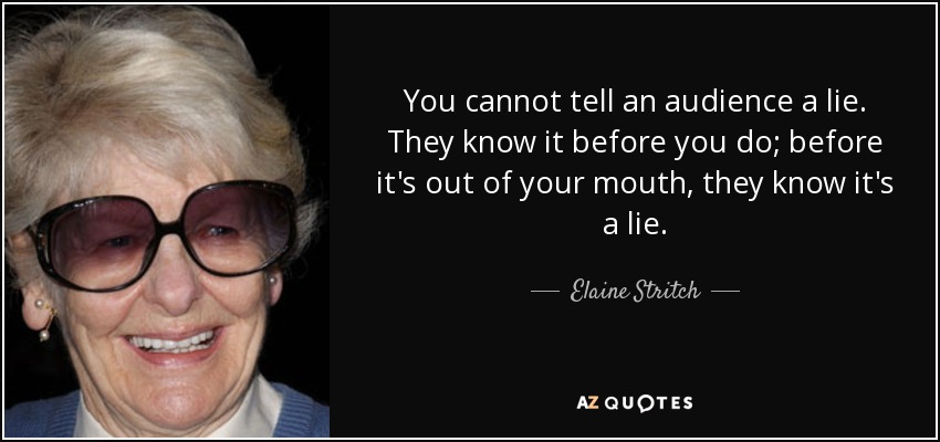 You cannot tell an audience a lie. They know it before you do; before it's out of your mouth, they know it's a lie. - Elaine Stritch