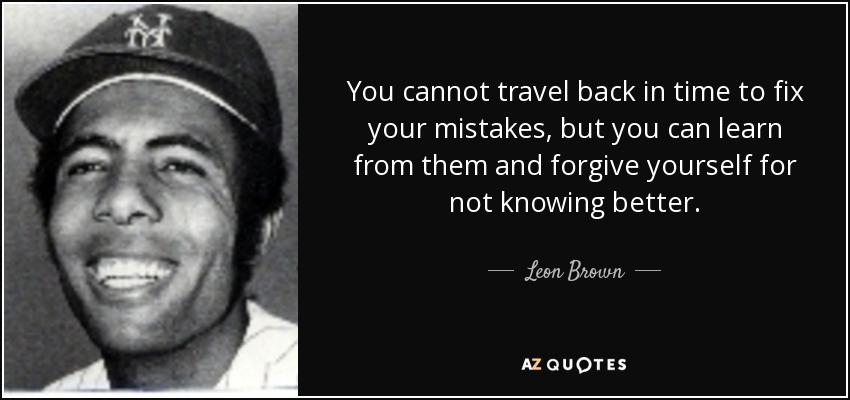 You cannot travel back in time to fix your mistakes, but you can learn from them and forgive yourself for not knowing better. - Leon Brown