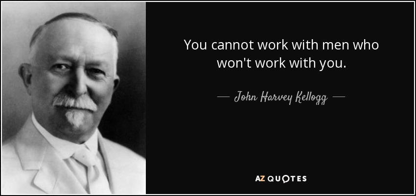 You cannot work with men who won't work with you. - John Harvey Kellogg