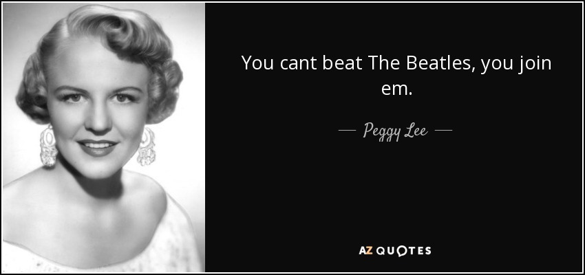 You cant beat The Beatles, you join em. - Peggy Lee