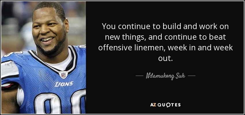 You continue to build and work on new things, and continue to beat offensive linemen, week in and week out. - Ndamukong Suh