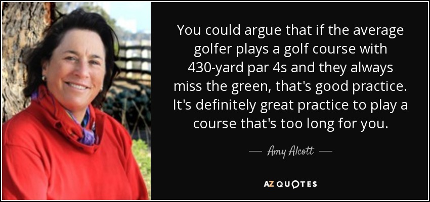 You could argue that if the average golfer plays a golf course with 430-yard par 4s and they always miss the green, that's good practice. It's definitely great practice to play a course that's too long for you. - Amy Alcott