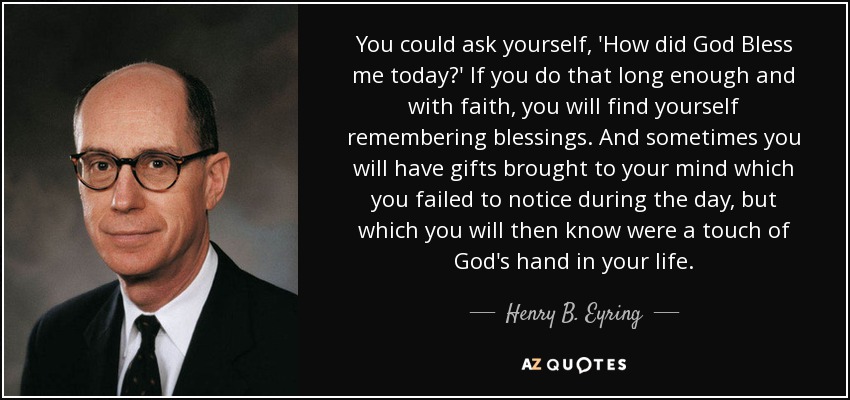 You could ask yourself, 'How did God Bless me today?' If you do that long enough and with faith, you will find yourself remembering blessings. And sometimes you will have gifts brought to your mind which you failed to notice during the day, but which you will then know were a touch of God's hand in your life. - Henry B. Eyring