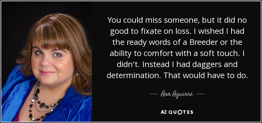 You could miss someone, but it did no good to fixate on loss. I wished I had the ready words of a Breeder or the ability to comfort with a soft touch. I didn't. Instead I had daggers and determination. That would have to do. - Ann Aguirre