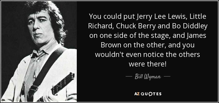 You could put Jerry Lee Lewis, Little Richard, Chuck Berry and Bo Diddley on one side of the stage, and James Brown on the other, and you wouldn't even notice the others were there! - Bill Wyman