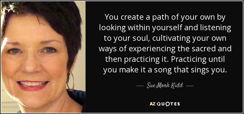 Creas tu propio camino mirando dentro de ti y escuchando tu alma, cultivando tus propias formas de experimentar lo sagrado y luego practicándolo. Practicarlo hasta que lo conviertas en una canción que te cante. - Sue Monk Kidd