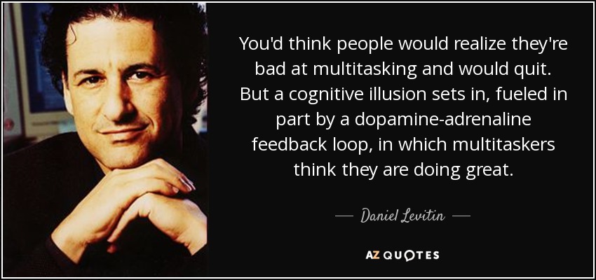 You'd think people would realize they're bad at multitasking and would quit. But a cognitive illusion sets in, fueled in part by a dopamine-adrenaline feedback loop, in which multitaskers think they are doing great. - Daniel Levitin