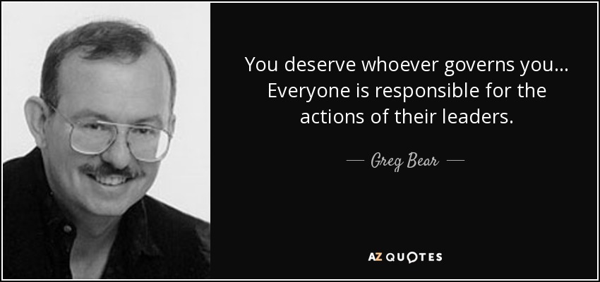 You deserve whoever governs you ... Everyone is responsible for the actions of their leaders. - Greg Bear