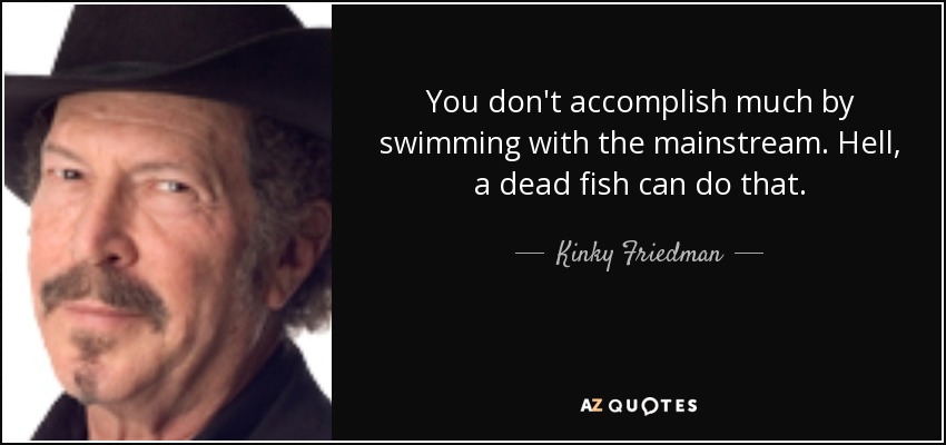 You don't accomplish much by swimming with the mainstream. Hell, a dead fish can do that. - Kinky Friedman