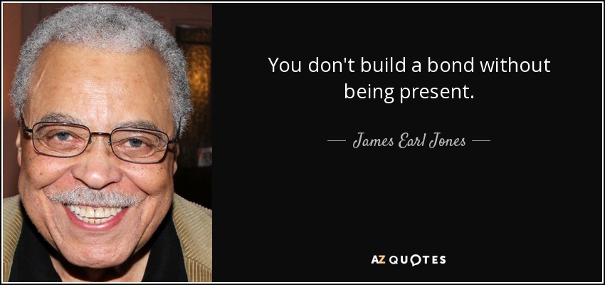 You don't build a bond without being present. - James Earl Jones