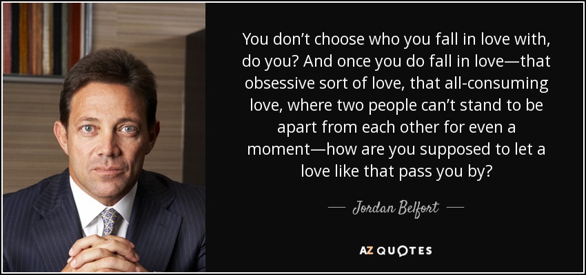 You don’t choose who you fall in love with, do you? And once you do fall in love—that obsessive sort of love, that all-consuming love, where two people can’t stand to be apart from each other for even a moment—how are you supposed to let a love like that pass you by? - Jordan Belfort
