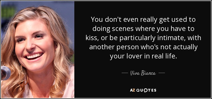 You don't even really get used to doing scenes where you have to kiss, or be particularly intimate, with another person who's not actually your lover in real life. - Viva Bianca