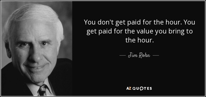 You don't get paid for the hour. You get paid for the value you bring to the hour. - Jim Rohn