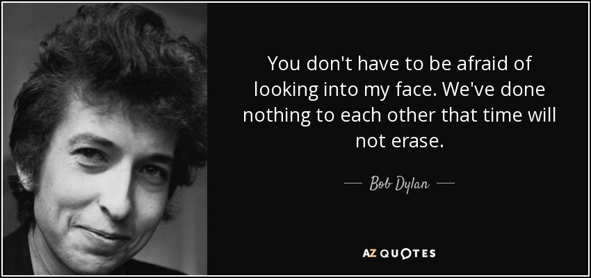 You don't have to be afraid of looking into my face. We've done nothing to each other that time will not erase. - Bob Dylan