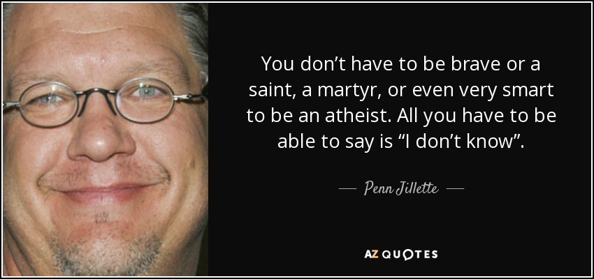 You don’t have to be brave or a saint, a martyr, or even very smart to be an atheist. All you have to be able to say is “I don’t know”. - Penn Jillette