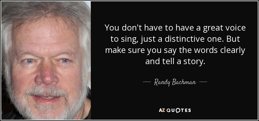 You don't have to have a great voice to sing, just a distinctive one. But make sure you say the words clearly and tell a story. - Randy Bachman