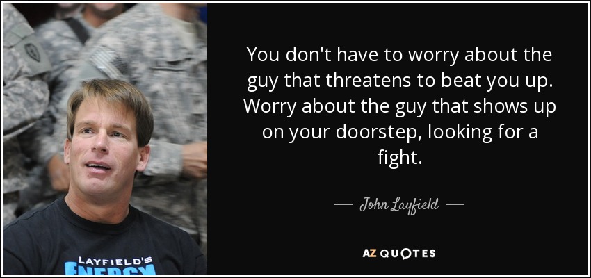 You don't have to worry about the guy that threatens to beat you up. Worry about the guy that shows up on your doorstep, looking for a fight. - John Layfield