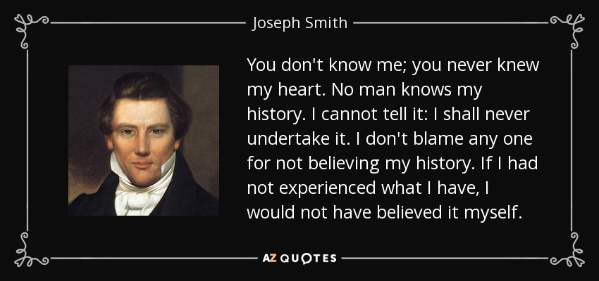 You don't know me; you never knew my heart. No man knows my history. I cannot tell it: I shall never undertake it. I don't blame any one for not believing my history. If I had not experienced what I have, I would not have believed it myself. - Joseph Smith, Jr.