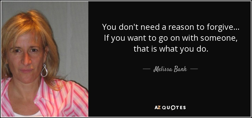 You don't need a reason to forgive... If you want to go on with someone, that is what you do. - Melissa Bank