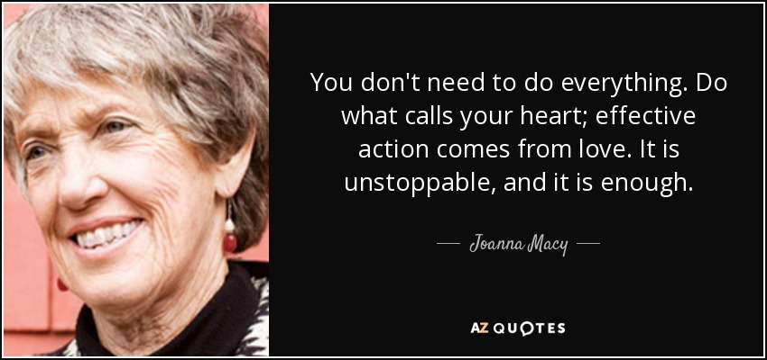 You don't need to do everything. Do what calls your heart; effective action comes from love. It is unstoppable, and it is enough. - Joanna Macy