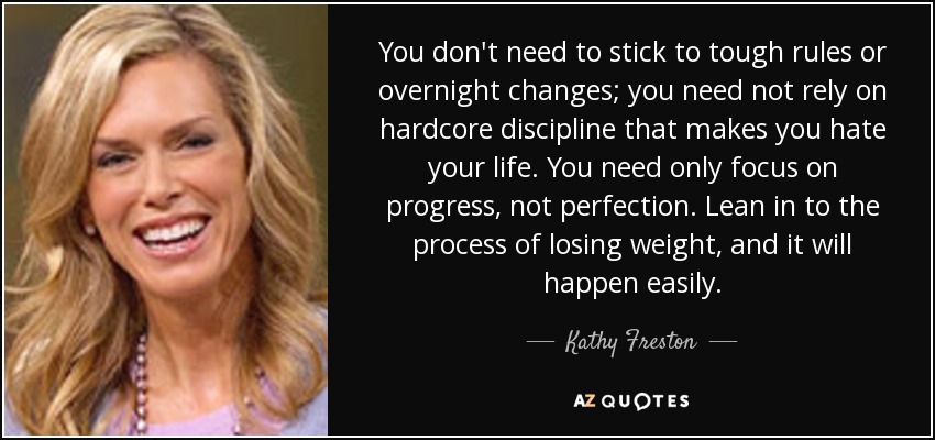 You don't need to stick to tough rules or overnight changes; you need not rely on hardcore discipline that makes you hate your life. You need only focus on progress, not perfection. Lean in to the process of losing weight, and it will happen easily. - Kathy Freston