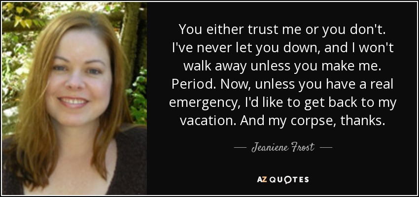 You either trust me or you don't. I've never let you down, and I won't walk away unless you make me. Period. Now, unless you have a real emergency, I'd like to get back to my vacation. And my corpse, thanks. - Jeaniene Frost