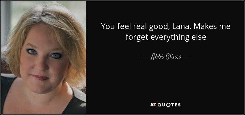 You feel real good, Lana. Makes me forget everything else - Abbi Glines