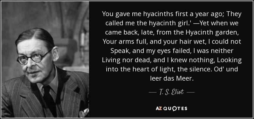 You gave me hyacinths first a year ago; They called me the hyacinth girl.' —Yet when we came back, late, from the Hyacinth garden, Your arms full, and your hair wet, I could not Speak, and my eyes failed, I was neither Living nor dead, and I knew nothing, Looking into the heart of light, the silence. Od' und leer das Meer. - T. S. Eliot