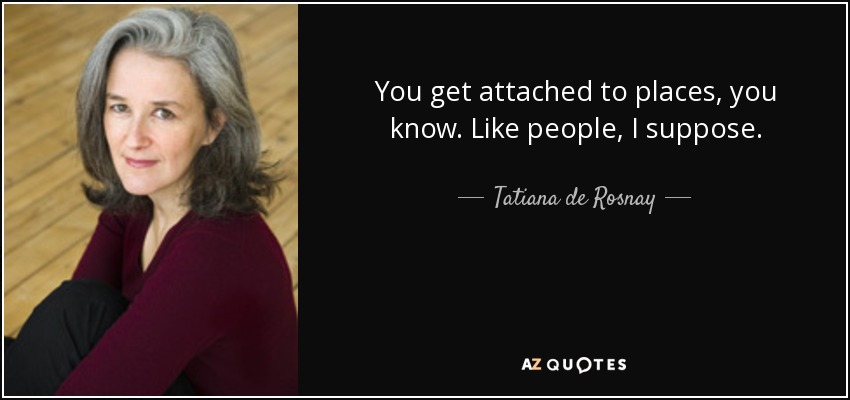 You get attached to places, you know. Like people, I suppose. - Tatiana de Rosnay