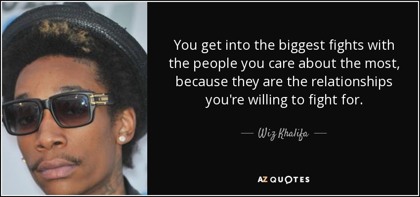 You get into the biggest fights with the people you care about the most, because they are the relationships you're willing to fight for. - Wiz Khalifa