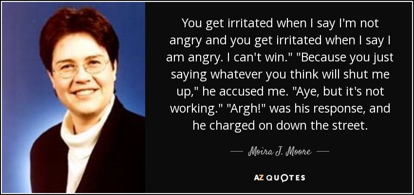 You get irritated when I say I'm not angry and you get irritated when I say I am angry. I can't win.