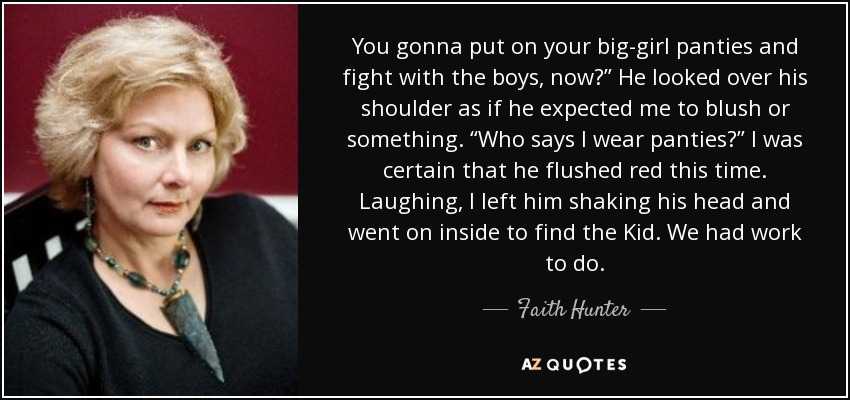 You gonna put on your big-girl panties and fight with the boys, now?” He looked over his shoulder as if he expected me to blush or something. “Who says I wear panties?” I was certain that he flushed red this time. Laughing, I left him shaking his head and went on inside to find the Kid. We had work to do. - Faith Hunter