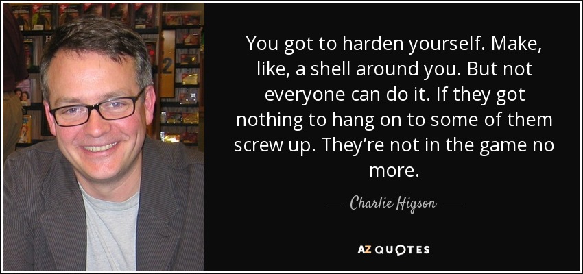 You got to harden yourself. Make, like, a shell around you. But not everyone can do it. If they got nothing to hang on to some of them screw up. They’re not in the game no more. - Charlie Higson