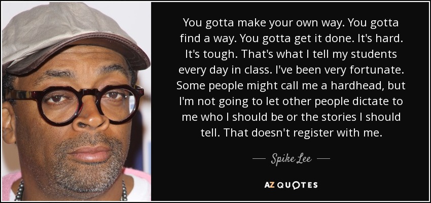 You gotta make your own way. You gotta find a way. You gotta get it done. It's hard. It's tough. That's what I tell my students every day in class. I've been very fortunate. Some people might call me a hardhead, but I'm not going to let other people dictate to me who I should be or the stories I should tell. That doesn't register with me. - Spike Lee