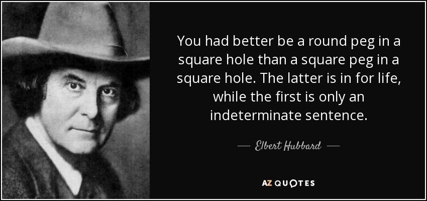 You had better be a round peg in a square hole than a square peg in a square hole. The latter is in for life, while the first is only an indeterminate sentence. - Elbert Hubbard