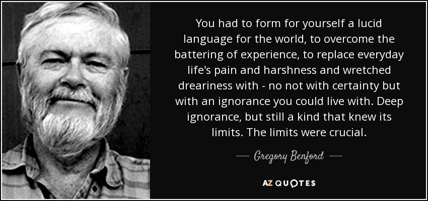 You had to form for yourself a lucid language for the world, to overcome the battering of experience, to replace everyday life's pain and harshness and wretched dreariness with - no not with certainty but with an ignorance you could live with. Deep ignorance, but still a kind that knew its limits. The limits were crucial. - Gregory Benford