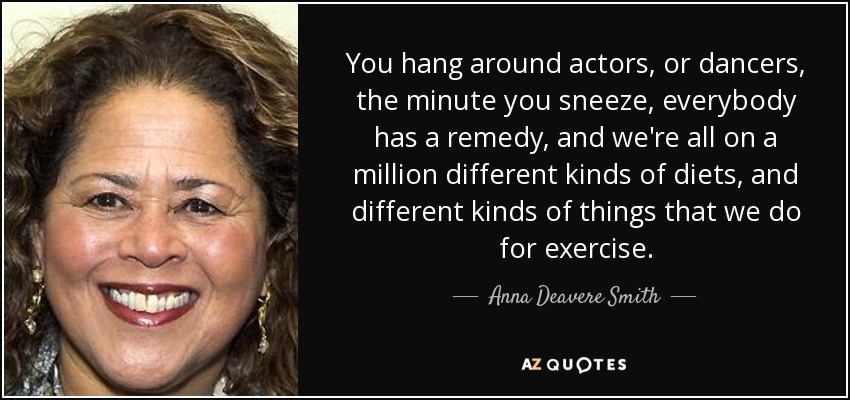 You hang around actors, or dancers, the minute you sneeze, everybody has a remedy, and we're all on a million different kinds of diets, and different kinds of things that we do for exercise. - Anna Deavere Smith