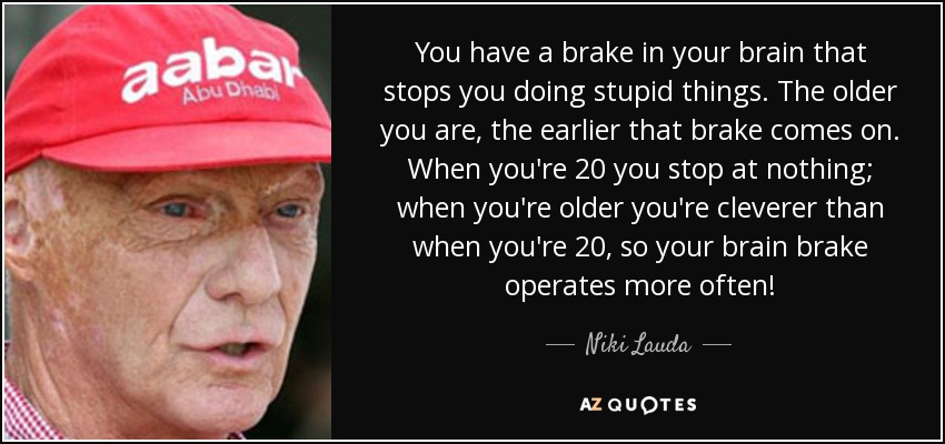 You have a brake in your brain that stops you doing stupid things. The older you are, the earlier that brake comes on. When you're 20 you stop at nothing; when you're older you're cleverer than when you're 20, so your brain brake operates more often! - Niki Lauda